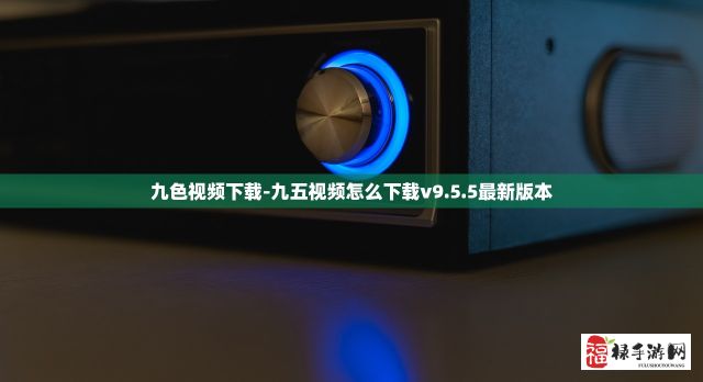 九色视频下载-九五视频怎么下载v9.5.5最新版本